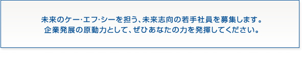未来のケー・エフ・シーを担う、未来志向の若手社員を募集します。企業発展の原動力として、ぜひあなたの力を発揮してください。
